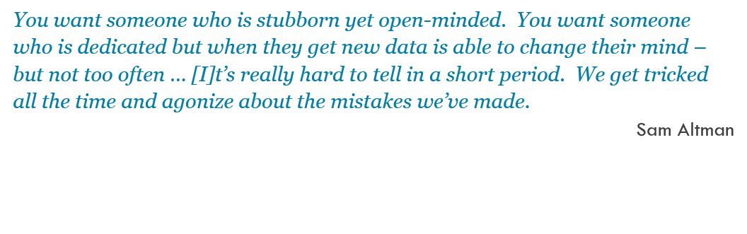 You want someone who is stubborn yet open-minded.  You want someone who is dedicated but when they get new data is able to change their mind – but not too often … [I]t’s really hard to tell in a short period.  We get tricked all the time and agonize about the mistakes we’ve made. -- Sam Altman